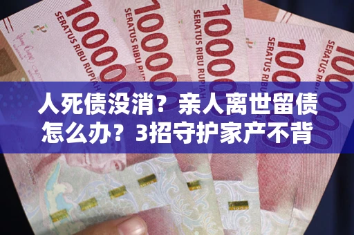 武汉人死债没消？亲人离世留债怎么办？3招守护家产不背锅