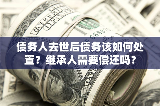 武汉债务人去世后债务该如何处置？继承人需要偿还吗？