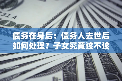 武汉债务在身后：债务人去世后如何处理？子女究竟该不该还钱？