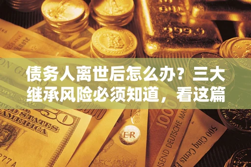 武汉债务人离世后怎么办？三大继承风险必须知道，看这篇就够了