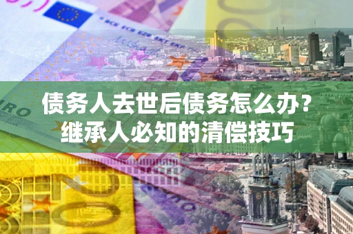 武汉债务人去世后债务怎么办？继承人必知的清偿技巧