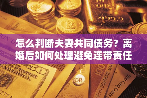 武汉怎么判断夫妻共同债务？离婚后如何处理避免连带责任？
